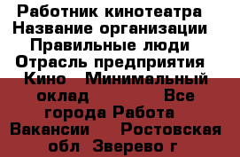 Работник кинотеатра › Название организации ­ Правильные люди › Отрасль предприятия ­ Кино › Минимальный оклад ­ 20 000 - Все города Работа » Вакансии   . Ростовская обл.,Зверево г.